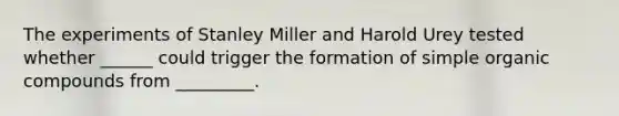 The experiments of Stanley Miller and Harold Urey tested whether ______ could trigger the formation of simple organic compounds from _________.