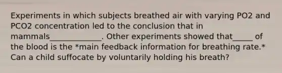 Experiments in which subjects breathed air with varying PO2 and PCO2 concentration led to the conclusion that in mammals_____________. Other experiments showed that_____ of the blood is the *main feedback information for breathing rate.* Can a child suffocate by voluntarily holding his breath?