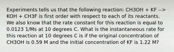 Experiments tells us that the following reaction: CH3OH + KF --> KOH + CH3F is first order with respect to each of its reactants. We also know that the rate constant for this reaction is equal to 0.0123 1/Ms at 10 degrees C. What is the instantaneous rate for this reaction at 10 degrees C is if the original concentration of CH3OH is 0.59 M and the initial concentration of KF is 1.22 M?