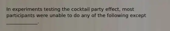 In experiments testing the cocktail party effect, most participants were unable to do any of the following except _____________.