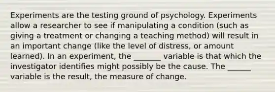 Experiments are the testing ground of psychology. Experiments allow a researcher to see if manipulating a condition (such as giving a treatment or changing a teaching method) will result in an important change (like the level of distress, or amount learned). In an experiment, the _______ variable is that which the investigator identifies might possibly be the cause. The ______ variable is the result, the measure of change.