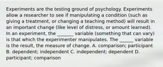 Experiments are the testing ground of psychology. Experiments allow a researcher to see if manipulating a condition (such as giving a treatment, or changing a teaching method) will result in an important change (like level of distress, or amount learned). In an experiment, the _______ variable (something that can vary) is that which the experimenter manipulates. The ______ variable is the result, the measure of change. A. comparison; participant B. dependent; independent C. independent; dependent D. participant; comparison