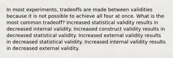 In most experiments, tradeoffs are made between validities because it is not possible to achieve all four at once. What is the most common tradeoff? Increased statistical validity results in decreased internal validity. Increased construct validity results in decreased statistical validity. Increased external validity results in decreased statistical validity. Increased internal validity results in decreased external validity.