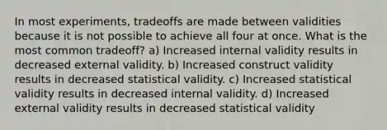 In most experiments, tradeoffs are made between validities because it is not possible to achieve all four at once. What is the most common tradeoff? a) Increased internal validity results in decreased external validity. b) Increased construct validity results in decreased statistical validity. c) Increased statistical validity results in decreased internal validity. d) Increased external validity results in decreased statistical validity