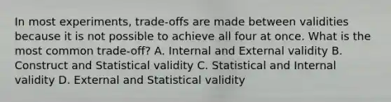 In most experiments, trade-offs are made between validities because it is not possible to achieve all four at once. What is the most common trade-off? A. Internal and External validity B. Construct and Statistical validity C. Statistical and Internal validity D. External and Statistical validity