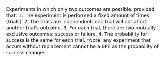 Experiments in which only two outcomes are possible, provided that: 1. The experiment is performed a fixed amount of times (trials). 2. The trials are independent: one trial will not affect another trial's outcome. 3. For each trial, there are two mutually exclusive outcomes: success or failure. 4. The probability for success is the same for each trial. *Note: any experiment that occurs without replacement cannot be a BPE as the probability of success changes.