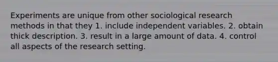 Experiments are unique from other sociological research methods in that they 1. include independent variables. 2. obtain thick description. 3. result in a large amount of data. 4. control all aspects of the research setting.