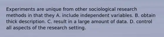 Experiments are unique from other sociological research methods in that they A. include independent variables. B. obtain thick description. C. result in a large amount of data. D. control all aspects of the research setting.