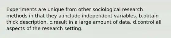 Experiments are unique from other sociological research methods in that they a.include independent variables. b.obtain thick description. c.result in a large amount of data. d.control all aspects of the research setting.