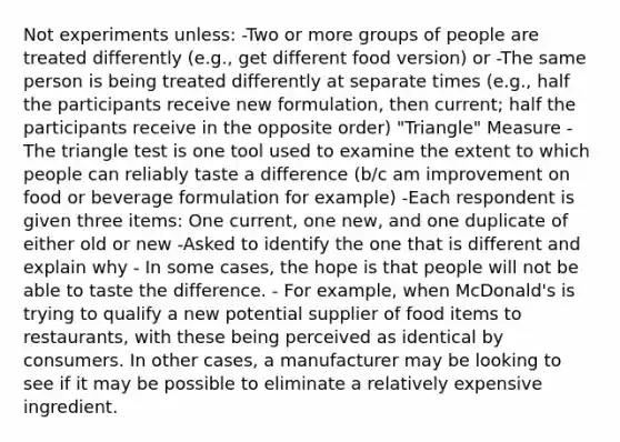 Not experiments unless: -Two or more groups of people are treated differently (e.g., get different food version) or -The same person is being treated differently at separate times (e.g., half the participants receive new formulation, then current; half the participants receive in the opposite order) "Triangle" Measure - The triangle test is one tool used to examine the extent to which people can reliably taste a difference (b/c am improvement on food or beverage formulation for example) -Each respondent is given three items: One current, one new, and one duplicate of either old or new -Asked to identify the one that is different and explain why - In some cases, the hope is that people will not be able to taste the difference. - For example, when McDonald's is trying to qualify a new potential supplier of food items to restaurants, with these being perceived as identical by consumers. In other cases, a manufacturer may be looking to see if it may be possible to eliminate a relatively expensive ingredient.