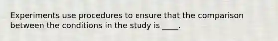 Experiments use procedures to ensure that the comparison between the conditions in the study is ____.