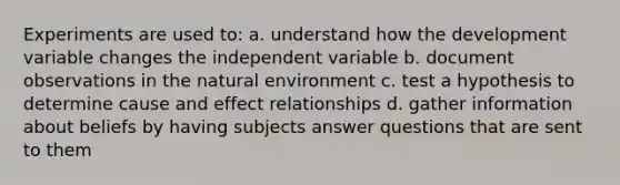 Experiments are used to: a. understand how the development variable changes the independent variable b. document observations in the natural environment c. test a hypothesis to determine cause and effect relationships d. gather information about beliefs by having subjects answer questions that are sent to them