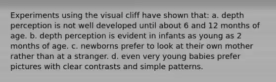 Experiments using the visual cliff have shown that: a. depth perception is not well developed until about 6 and 12 months of age. b. depth perception is evident in infants as young as 2 months of age. c. newborns prefer to look at their own mother rather than at a stranger. d. even very young babies prefer pictures with clear contrasts and simple patterns.