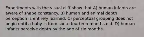 Experiments with the visual cliff show that A) human infants are aware of shape constancy. B) human and animal depth perception is entirely learned. C) perceptual grouping does not begin until a baby is from six to fourteen months old. D) human infants perceive depth by the age of six months.