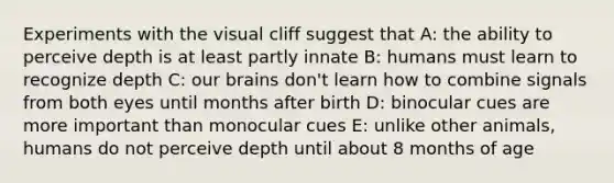 Experiments with the visual cliff suggest that A: the ability to perceive depth is at least partly innate B: humans must learn to recognize depth C: our brains don't learn how to combine signals from both eyes until months after birth D: binocular cues are more important than monocular cues E: unlike other animals, humans do not perceive depth until about 8 months of age