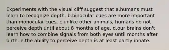 Experiments with the visual cliff suggest that a.humans must learn to recognize depth. b.binocular cues are more important than monocular cues. c.unlike other animals, humans do not perceive depth until about 8 months of age. d.our brains don't learn how to combine signals from both eyes until months after birth. e.the ability to perceive depth is at least partly innate.