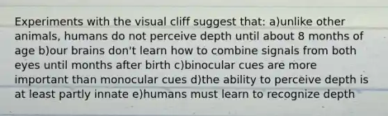 Experiments with the visual cliff suggest that: a)unlike other animals, humans do not perceive depth until about 8 months of age b)our brains don't learn how to combine signals from both eyes until months after birth c)binocular cues are more important than monocular cues d)the ability to perceive depth is at least partly innate e)humans must learn to recognize depth