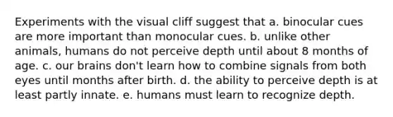 Experiments with the visual cliff suggest that a. binocular cues are more important than monocular cues. b. unlike other animals, humans do not perceive depth until about 8 months of age. c. our brains don't learn how to combine signals from both eyes until months after birth. d. the ability to perceive depth is at least partly innate. e. humans must learn to recognize depth.