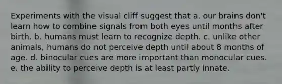 Experiments with the visual cliff suggest that a. our brains don't learn how to combine signals from both eyes until months after birth. b. humans must learn to recognize depth. c. unlike other animals, humans do not perceive depth until about 8 months of age. d. binocular cues are more important than monocular cues. e. the ability to perceive depth is at least partly innate.