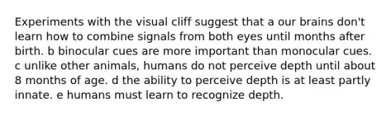 Experiments with the visual cliff suggest that a our brains don't learn how to combine signals from both eyes until months after birth. b binocular cues are more important than monocular cues. c unlike other animals, humans do not perceive depth until about 8 months of age. d the ability to perceive depth is at least partly innate. e humans must learn to recognize depth.