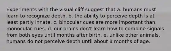 Experiments with the visual cliff suggest that a. humans must learn to recognize depth. b. the ability to perceive depth is at least partly innate. c. binocular cues are more important than monocular cues. d. our brains don't learn how to combine signals from both eyes until months after birth. e. unlike other animals, humans do not perceive depth until about 8 months of age.