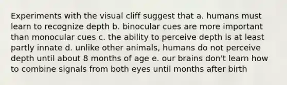 Experiments with the visual cliff suggest that a. humans must learn to recognize depth b. binocular cues are more important than monocular cues c. the ability to perceive depth is at least partly innate d. unlike other animals, humans do not perceive depth until about 8 months of age e. our brains don't learn how to combine signals from both eyes until months after birth