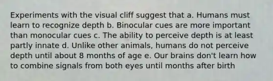 Experiments with the visual cliff suggest that a. Humans must learn to recognize depth b. Binocular cues are more important than monocular cues c. The ability to perceive depth is at least partly innate d. Unlike other animals, humans do not perceive depth until about 8 months of age e. Our brains don't learn how to combine signals from both eyes until months after birth