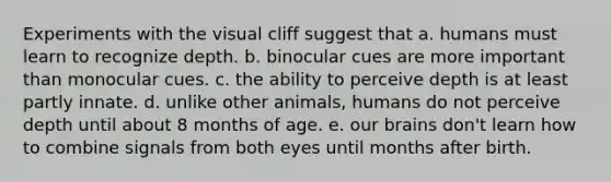 Experiments with the visual cliff suggest that a. humans must learn to recognize depth. b. binocular cues are more important than monocular cues. c. the ability to perceive depth is at least partly innate. d. unlike other animals, humans do not perceive depth until about 8 months of age. e. our brains don't learn how to combine signals from both eyes until months after birth.