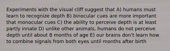 Experiments with the visual cliff suggest that A) humans must learn to recognize depth B) binocular cues are more important that monocular cues C) the ability to perceive depth is at least partly innate D) unlike other animals, humans do not perceive depth until about 8 months of age E) our brains don't learn how to combine signals from both eyes until months after birth