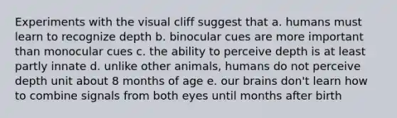 Experiments with the visual cliff suggest that a. humans must learn to recognize depth b. binocular cues are more important than monocular cues c. the ability to perceive depth is at least partly innate d. unlike other animals, humans do not perceive depth unit about 8 months of age e. our brains don't learn how to combine signals from both eyes until months after birth