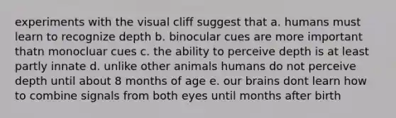 experiments with the visual cliff suggest that a. humans must learn to recognize depth b. binocular cues are more important thatn monocluar cues c. the ability to perceive depth is at least partly innate d. unlike other animals humans do not perceive depth until about 8 months of age e. our brains dont learn how to combine signals from both eyes until months after birth