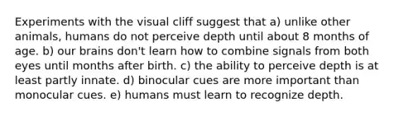 Experiments with the visual cliff suggest that a) unlike other animals, humans do not perceive depth until about 8 months of age. b) our brains don't learn how to combine signals from both eyes until months after birth. c) the ability to perceive depth is at least partly innate. d) binocular cues are more important than monocular cues. e) humans must learn to recognize depth.