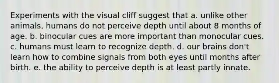 Experiments with the visual cliff suggest that a. unlike other animals, humans do not perceive depth until about 8 months of age. b. binocular cues are more important than monocular cues. c. humans must learn to recognize depth. d. our brains don't learn how to combine signals from both eyes until months after birth. e. the ability to perceive depth is at least partly innate.