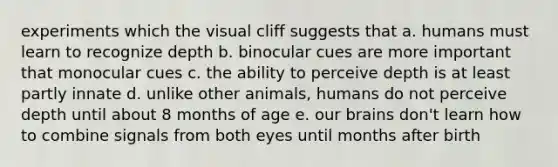 experiments which the visual cliff suggests that a. humans must learn to recognize depth b. binocular cues are more important that monocular cues c. the ability to perceive depth is at least partly innate d. unlike other animals, humans do not perceive depth until about 8 months of age e. our brains don't learn how to combine signals from both eyes until months after birth