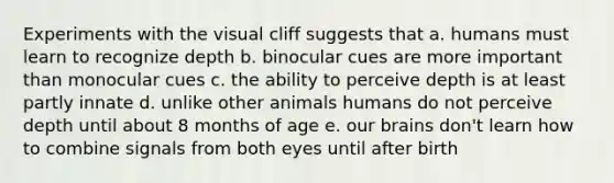 Experiments with the visual cliff suggests that a. humans must learn to recognize depth b. binocular cues are more important than monocular cues c. the ability to perceive depth is at least partly innate d. unlike other animals humans do not perceive depth until about 8 months of age e. our brains don't learn how to combine signals from both eyes until after birth