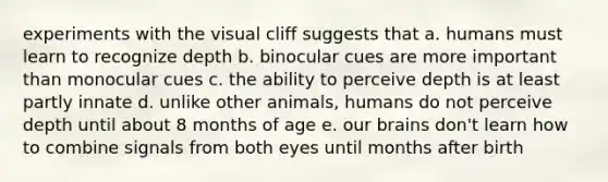 experiments with the visual cliff suggests that a. humans must learn to recognize depth b. binocular cues are more important than monocular cues c. the ability to perceive depth is at least partly innate d. unlike other animals, humans do not perceive depth until about 8 months of age e. our brains don't learn how to combine signals from both eyes until months after birth