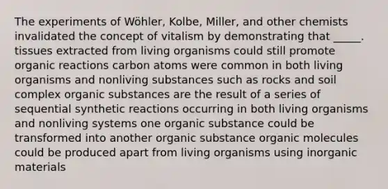 The experiments of Wöhler, Kolbe, Miller, and other chemists invalidated the concept of vitalism by demonstrating that _____. tissues extracted from living organisms could still promote organic reactions carbon atoms were common in both living organisms and nonliving substances such as rocks and soil complex organic substances are the result of a series of sequential synthetic reactions occurring in both living organisms and nonliving systems one organic substance could be transformed into another organic substance <a href='https://www.questionai.com/knowledge/kjUwUacPFG-organic-molecules' class='anchor-knowledge'>organic molecules</a> could be produced apart from living organisms using inorganic materials