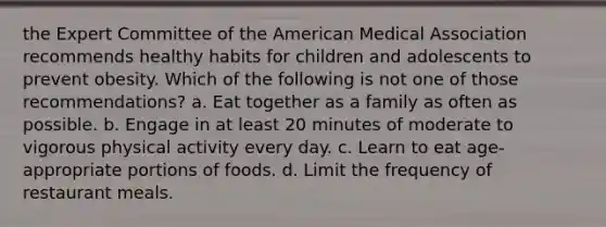 the Expert Committee of the American Medical Association recommends healthy habits for children and adolescents to prevent obesity. Which of the following is not one of those recommendations? a. Eat together as a family as often as possible. b. Engage in at least 20 minutes of moderate to vigorous physical activity every day. c. Learn to eat age-appropriate portions of foods. d. Limit the frequency of restaurant meals.