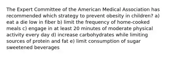 The Expert Committee of the American Medical Association has recommended which strategy to prevent obesity in children? a) eat a die low in fiber b) limit the frequency of home-cooked meals c) engage in at least 20 minutes of moderate physical activity every day d) increase carbohydrates while limiting sources of protein and fat e) limit consumption of sugar sweetened beverages