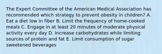 The Expert Committee of the American Medical Association has recommended which strategy to prevent obesity in children? A. Eat a diet low in fiber B. Limit the frequency of home-cooked meals C. Engage in at least 20 minutes of moderate physical activity every day D. Increase carbohydrates while limiting sources of protein and fat E. Limit consumption of sugar sweetened beverages