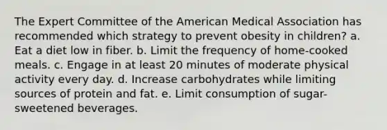 The Expert Committee of the American Medical Association has recommended which strategy to prevent obesity in children? a. Eat a diet low in fiber. b. Limit the frequency of home-cooked meals. c. Engage in at least 20 minutes of moderate physical activity every day. d. Increase carbohydrates while limiting sources of protein and fat. e. Limit consumption of sugar-sweetened beverages.