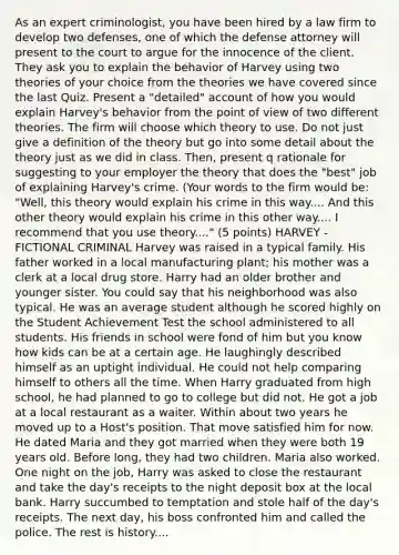As an expert criminologist, you have been hired by a law firm to develop two defenses, one of which the defense attorney will present to the court to argue for the innocence of the client. They ask you to explain the behavior of Harvey using two theories of your choice from the theories we have covered since the last Quiz. Present a "detailed" account of how you would explain Harvey's behavior from the point of view of two different theories. The firm will choose which theory to use. Do not just give a definition of the theory but go into some detail about the theory just as we did in class. Then, present q rationale for suggesting to your employer the theory that does the "best" job of explaining Harvey's crime. (Your words to the firm would be: "Well, this theory would explain his crime in this way.... And this other theory would explain his crime in this other way.... I recommend that you use theory...." (5 points) HARVEY - FICTIONAL CRIMINAL Harvey was raised in a typical family. His father worked in a local manufacturing plant; his mother was a clerk at a local drug store. Harry had an older brother and younger sister. You could say that his neighborhood was also typical. He was an average student although he scored highly on the Student Achievement Test the school administered to all students. His friends in school were fond of him but you know how kids can be at a certain age. He laughingly described himself as an uptight individual. He could not help comparing himself to others all the time. When Harry graduated from high school, he had planned to go to college but did not. He got a job at a local restaurant as a waiter. Within about two years he moved up to a Host's position. That move satisfied him for now. He dated Maria and they got married when they were both 19 years old. Before long, they had two children. Maria also worked. One night on the job, Harry was asked to close the restaurant and take the day's receipts to the night deposit box at the local bank. Harry succumbed to temptation and stole half of the day's receipts. The next day, his boss confronted him and called the police. The rest is history....