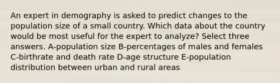 An expert in demography is asked to predict changes to the population size of a small country. Which data about the country would be most useful for the expert to analyze? Select three answers. A-population size B-percentages of males and females C-birthrate and death rate D-age structure E-population distribution between urban and rural areas