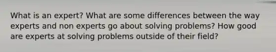 What is an expert? What are some differences between the way experts and non experts go about solving problems? How good are experts at solving problems outside of their field?