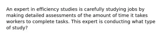 An expert in efficiency studies is carefully studying jobs by making detailed assessments of the amount of time it takes workers to complete tasks. This expert is conducting what type of study?