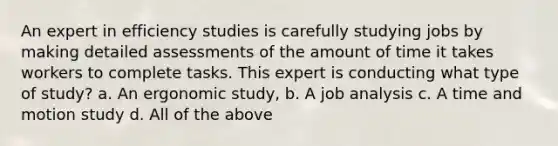 An expert in efficiency studies is carefully studying jobs by making detailed assessments of the amount of time it takes workers to complete tasks. This expert is conducting what type of study? a. An ergonomic study, b. A job analysis c. A time and motion study d. All of the above