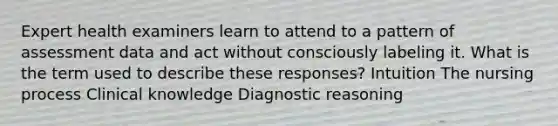 Expert health examiners learn to attend to a pattern of assessment data and act without consciously labeling it. What is the term used to describe these responses? Intuition The nursing process Clinical knowledge Diagnostic reasoning