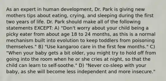 As an expert in human development, Dr. Park is giving new mothers tips about eating, crying, and sleeping during the first two years of life. Dr. Park should make all of the following statements EXCEPT: A) "Don't worry about your child being a picky eater from about age 18 to 24 months, as this is a normal mechanism built into evolution to keep toddlers from poisoning themselves." B) "Use kangaroo care in the first few months." C) "When your baby gets a bit older, you might try to hold off from going into the room when he or she cries at night, so that the child can learn to self-soothe." D) "Never co-sleep with your baby, as she will become less independent and more insecure."