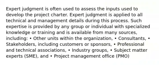 Expert judgment is often used to assess the inputs used to develop the project charter. Expert judgment is applied to all technical and management details during this process. Such expertise is provided by any group or individual with specialized knowledge or training and is available from many sources, including: • Other units within the organization, • Consultants, • Stakeholders, including customers or sponsors, • Professional and technical associations, • Industry groups, • Subject matter experts (SME), and • Project management office (PMO)