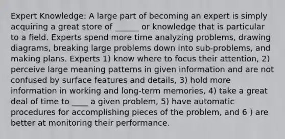 Expert Knowledge: A large part of becoming an expert is simply acquiring a great store of ______ or knowledge that is particular to a field. Experts spend more time analyzing problems, drawing diagrams, breaking large problems down into sub-problems, and making plans. Experts 1) know where to focus their attention, 2) perceive large meaning patterns in given information and are not confused by surface features and details, 3) hold more information in working and long-term memories, 4) take a great deal of time to ____ a given problem, 5) have automatic procedures for accomplishing pieces of the problem, and 6 ) are better at monitoring their performance.